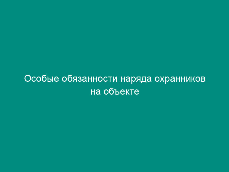 Особые обязанности наряда охранников на объекте (приложение к договору на оказание охранных услуг)