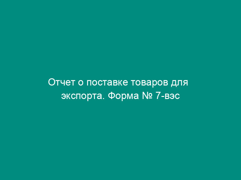Отчет о поставке товаров для   экспорта. Форма № 7-вэс (постановление Госкомстата РФ от 12.07.94 №   101)