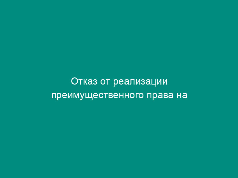 Отказ от реализации преимущественного права на приобретение отчуждаемой доли в праве общей долевой собственности