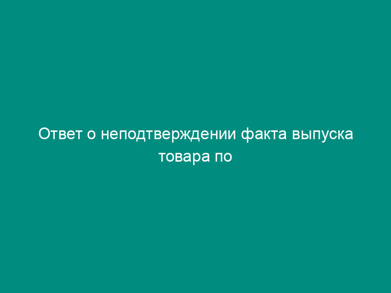 Ответ о неподтверждении факта выпуска товара по грузовой таможенной декларации (образец)