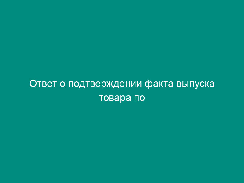 Ответ о подтверждении факта выпуска товара по грузовой таможенной декларации (образец)