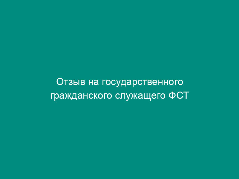 Отзыв на государственного гражданского служащего ФСТ России, подлежащего сдаче квалификационного экзамена (образец)