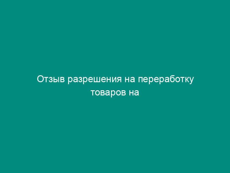 Отзыв разрешения на переработку товаров на таможенной территории