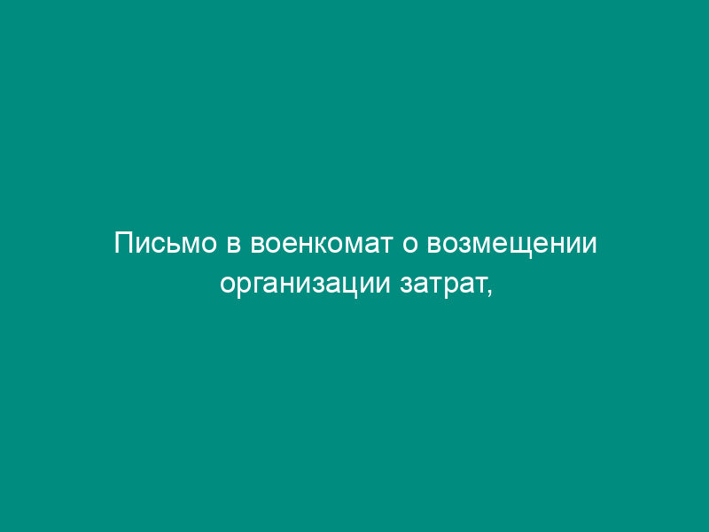 Письмо в военкомат о возмещении организации затрат, связанных с выплатой работнику, призванного на военные сборы, среднего заработка