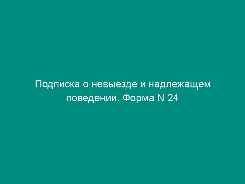 Подписка о невыезде и надлежащем поведении. Форма N 24