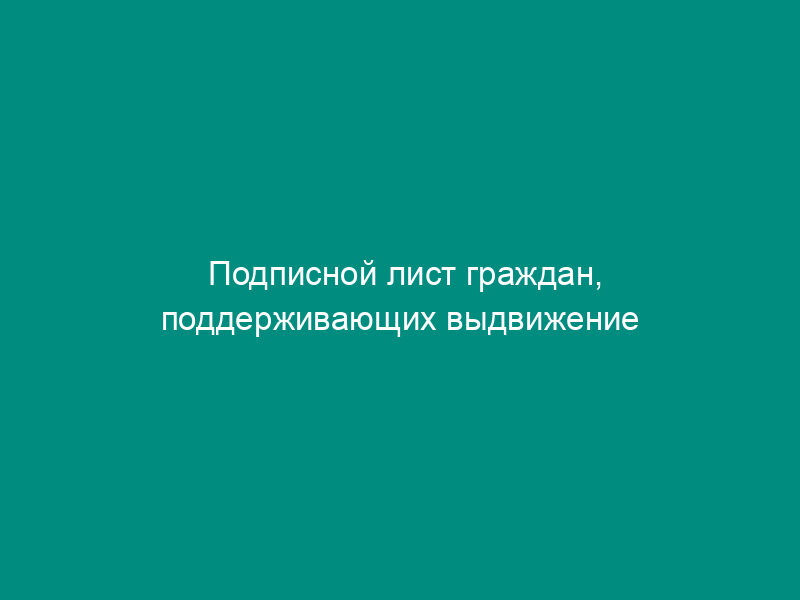 Подписной лист граждан, поддерживающих выдвижение списка кандидатов в депутаты Совета депутатов от избирательного объединения