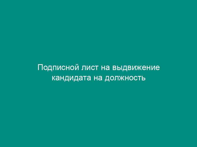Подписной лист на выдвижение кандидата на должность выборного должностного лица местного самоуправления муниципального образования