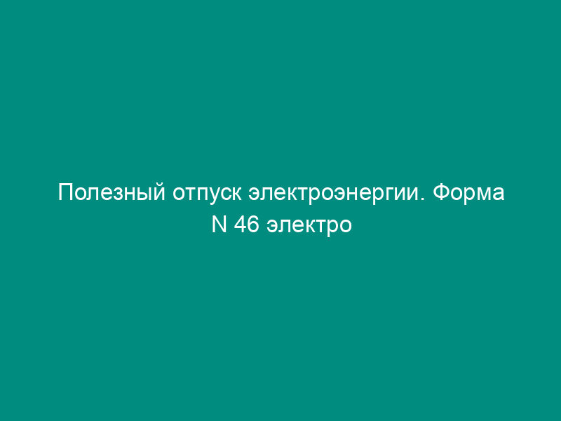 Полезный отпуск электроэнергии. Форма N 46 электро (таблица 4)
