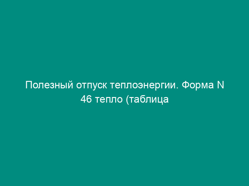 Полезный отпуск теплоэнергии. Форма N 46 тепло (таблица 5)