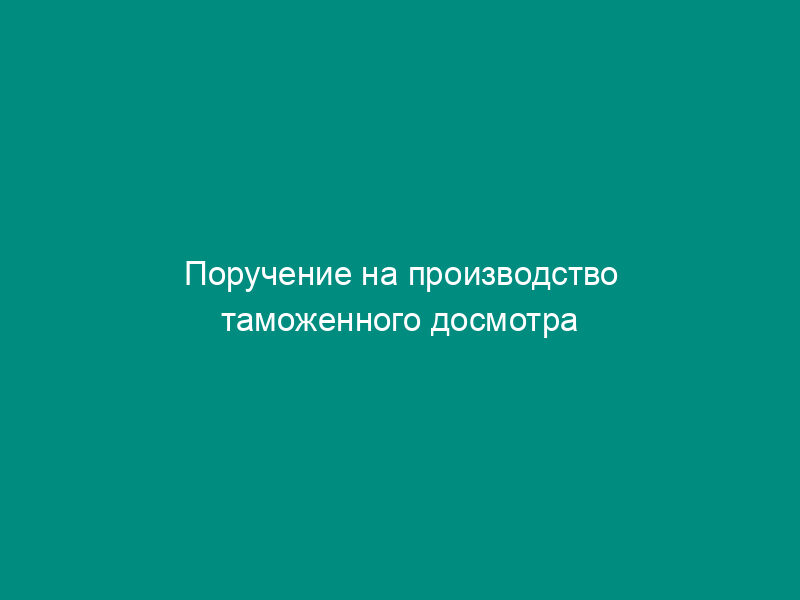 Поручение на производство таможенного досмотра товара