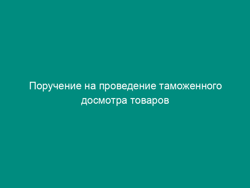 Поручение на проведение таможенного досмотра товаров и транспортных средств