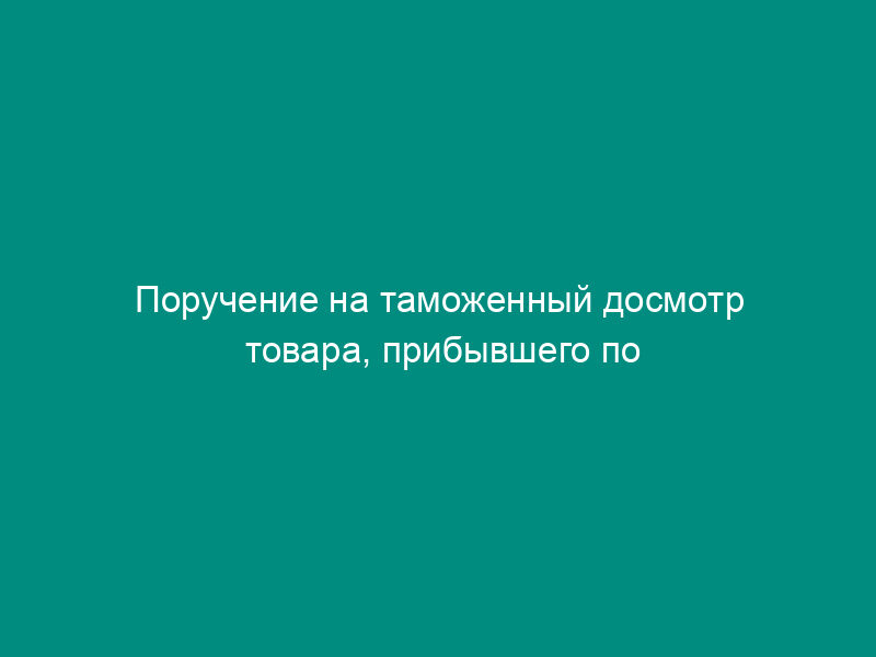 Поручение на таможенный досмотр товара, прибывшего по грузовой накладной