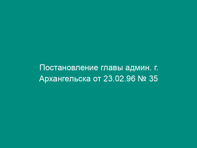 Постановление главы админ. г. Архангельска от 23.02.96 № 35 о договоре   социального найма жилого помещения