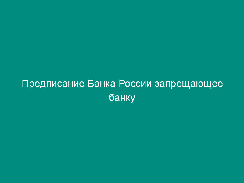 Предписание Банка России запрещающее банку привлечение во вклады денежных средств физических лиц и открытие банковских счетов физических лиц
