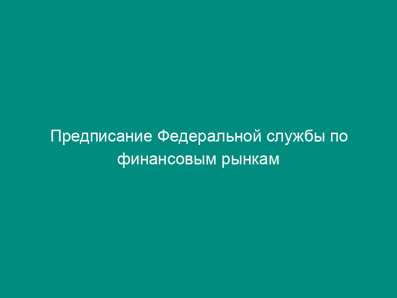 Предписание Федеральной службы по финансовым рынкам о принятии мер, направленных на недопущение нарушений законодательства Российской Федерации (образец)