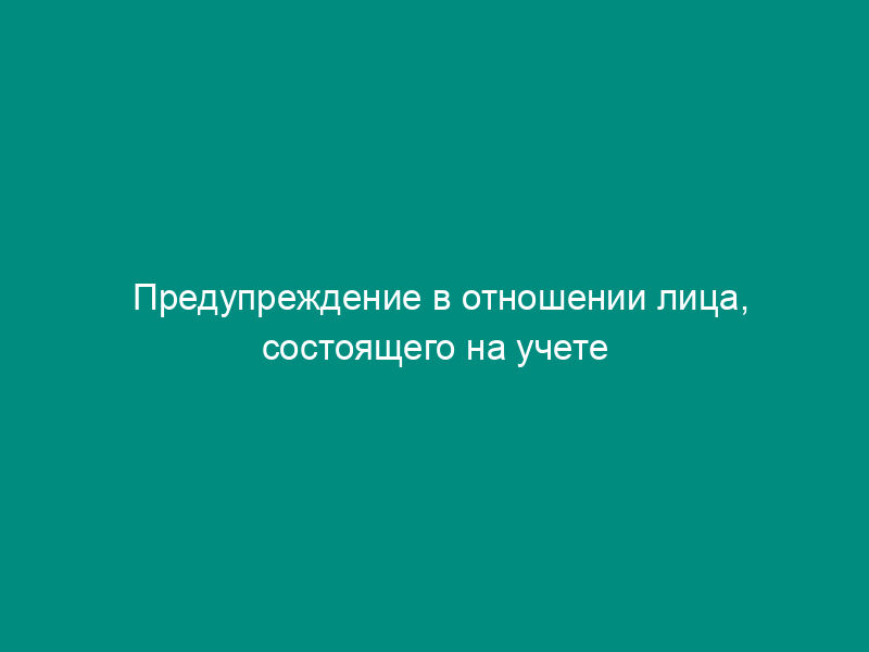 Предупреждение в отношении лица, состоящего на учете в наркологическом диспансере (отделении, кабинете)