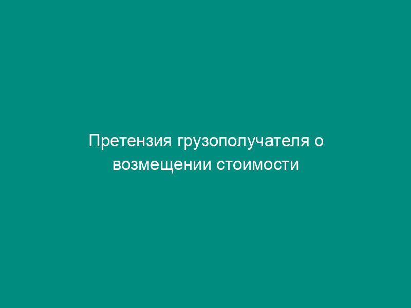 Претензия грузополучателя о возмещении стоимости утраченного груза и о возврате провозной платы