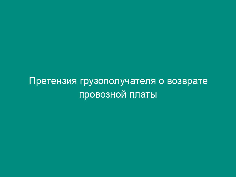 Претензия грузополучателя о возврате провозной платы в случае утраты груза