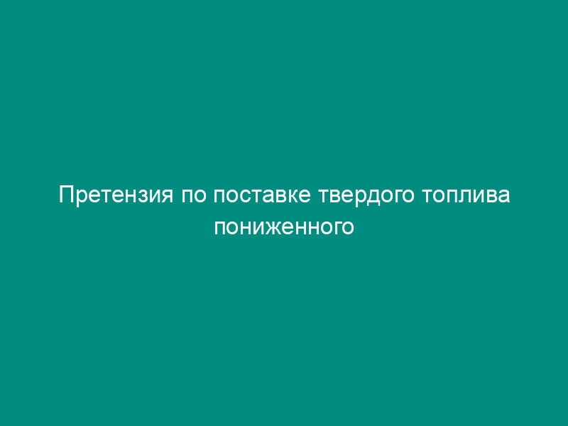 Претензия по поставке твердого топлива пониженного качества на тепловых электростанциях
