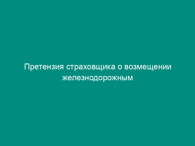 Претензия страховщика о возмещении железнодорожным перевозчиком суммы страховой выплаты в размере стоимости утраченного груза и провозной платы