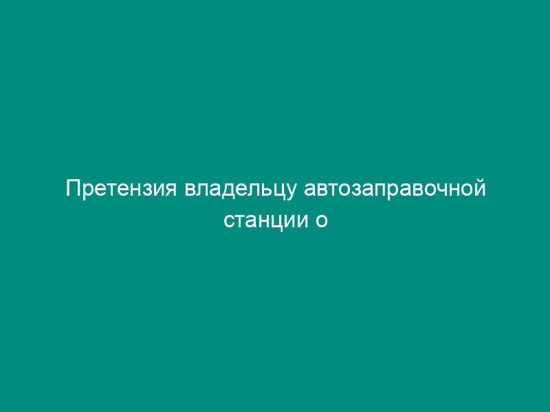 Претензия владельцу автозаправочной станции о возмещении убытков, возникших из-за продажи физическому лицу некачественного бензина (дизтоплива, сжиженного газа)