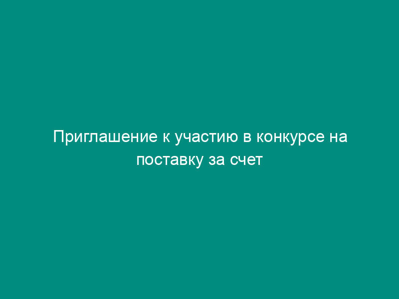 Приглашение к участию в конкурсе на поставку за счет средств текущего финансирования из федерального бюджета и (или) других внебюджетных источников