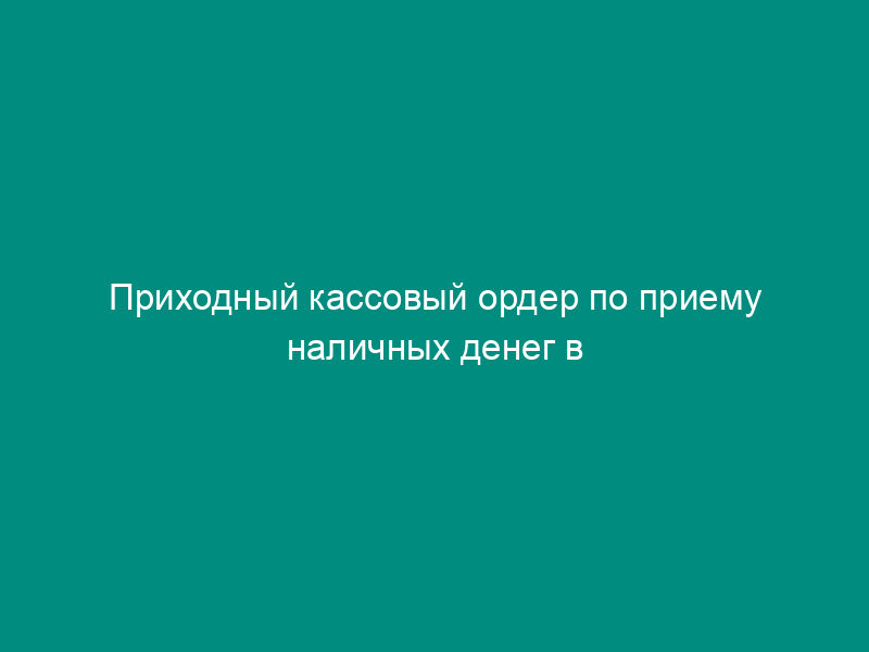 Приходный кассовый ордер по приему наличных денег в кредитной организации (внутренних структурных подразделениях кредитной организации)