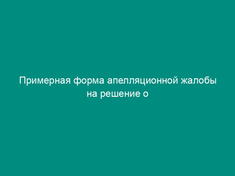 Примерная форма апелляционной жалобы на решение о привлечении к ответственности за совершение налогового правонарушения