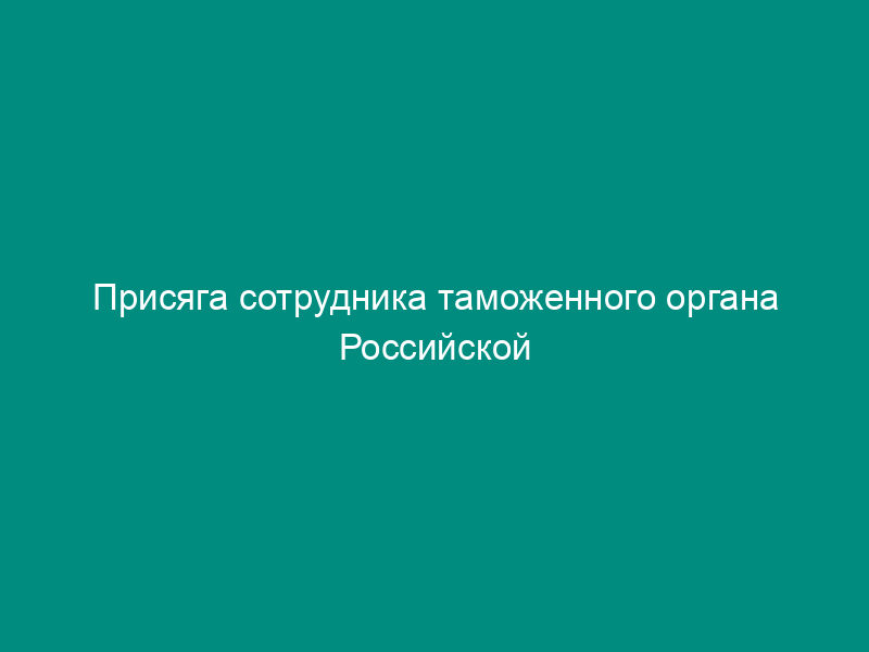 Присяга сотрудника таможенного органа Российской Федерации