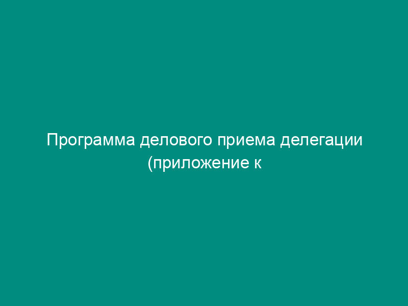 Программа делового приема делегации (приложение к отчету о деловом приеме делегации)