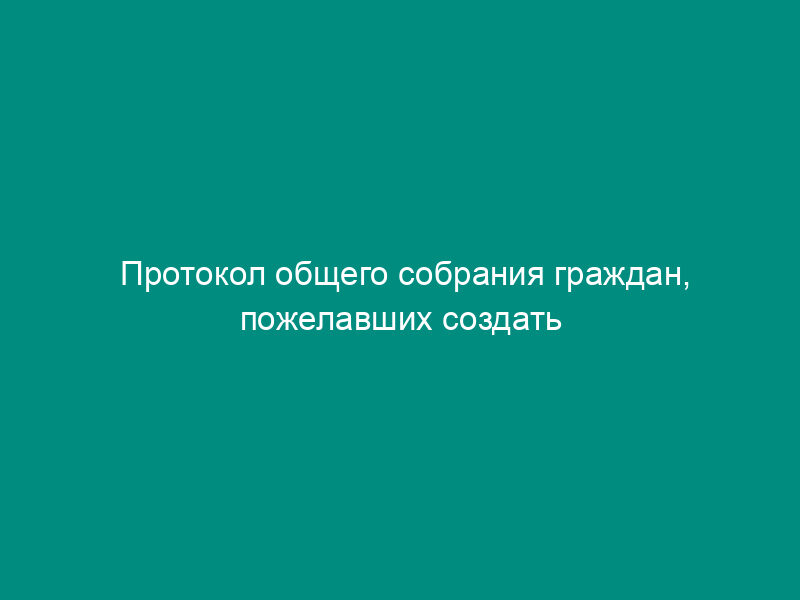 Протокол общего собрания граждан, пожелавших создать крестьянское (фермерское) хозяйство