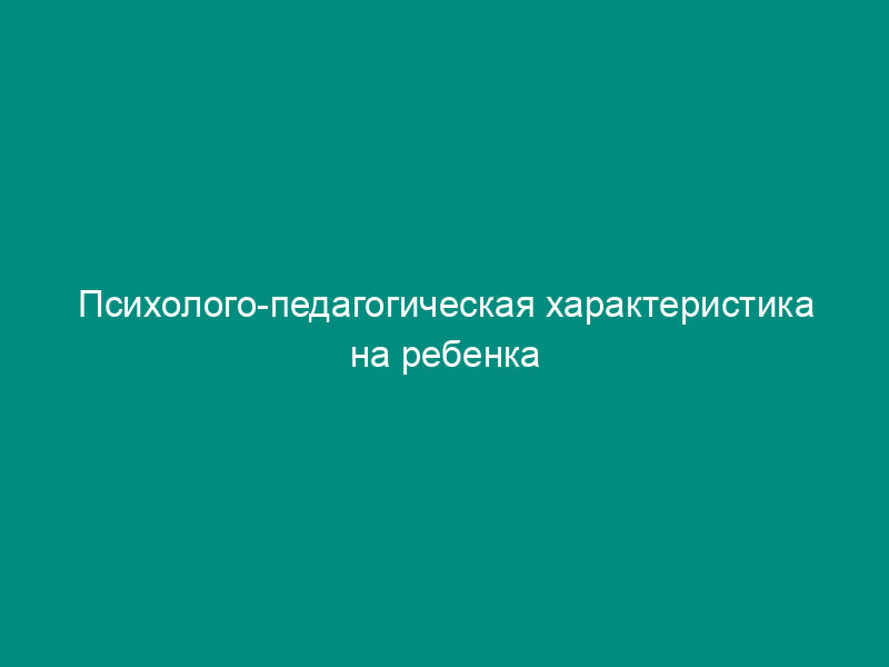 Психолого-педагогическая характеристика на ребенка