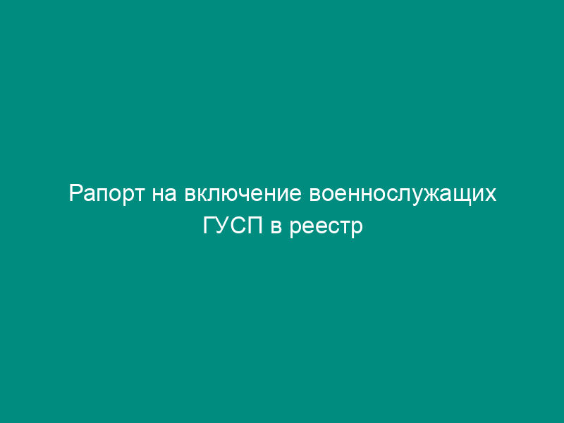 Рапорт на включение военнослужащих ГУСП в реестр участников накопительно-ипотечной системы жилищного обеспечения