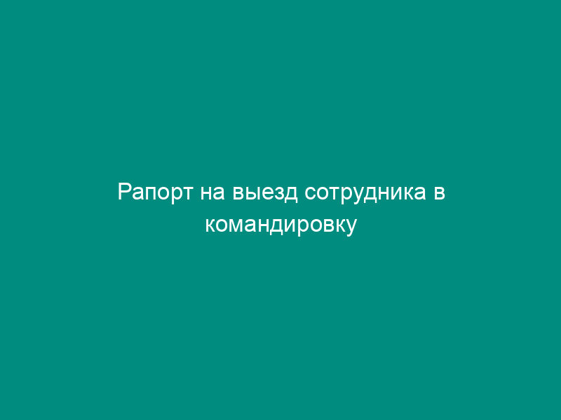 Рапорт на выезд сотрудника в командировку