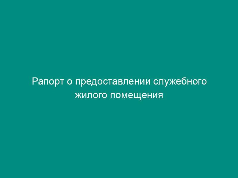 Рапорт о предоставлении служебного жилого помещения или жилого помещения в общежитии