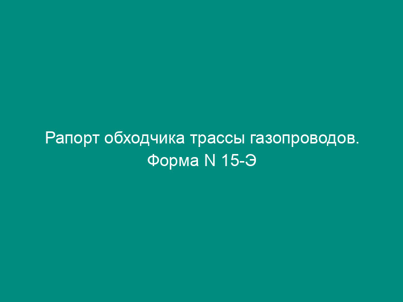 Рапорт обходчика трассы газопроводов. Форма N 15-Э
