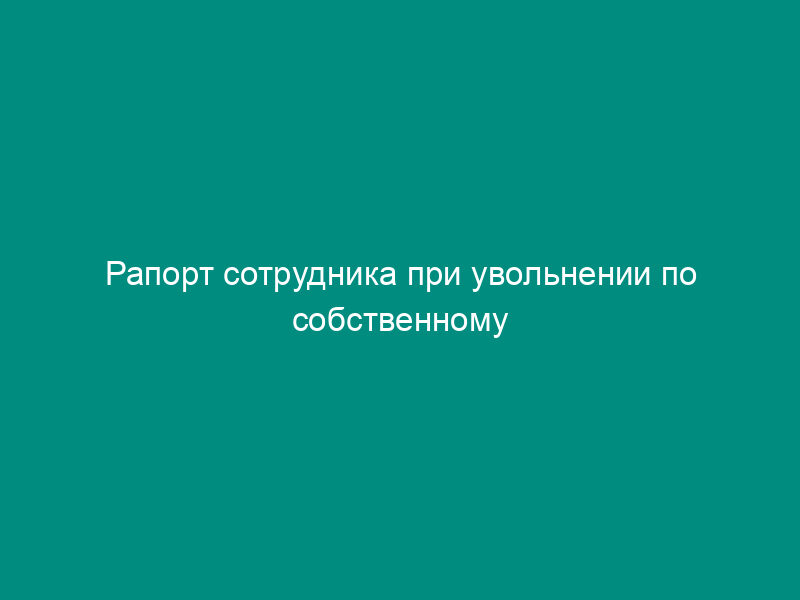 Рапорт сотрудника при увольнении по собственному желанию
