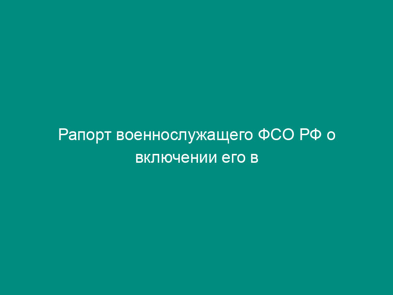 Рапорт военнослужащего ФСО РФ о включении его в реестр участников накопительно-ипотечной системы жилищного обеспечения военнослужащих