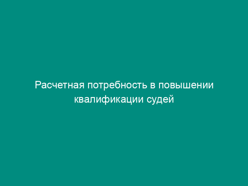 Расчетная потребность в повышении квалификации судей судов и системы Судебного департамента при Верховном Суде Российской Федерации. Форма N 1А