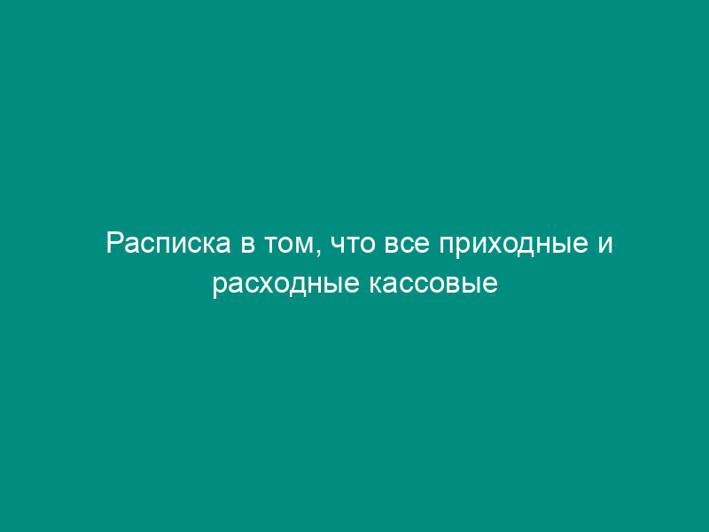 Расписка в том, что все приходные и расходные кассовые документы включены в отчет и к моменту ревизии кассы неоприходованных и не списанных в расход денег не имеется