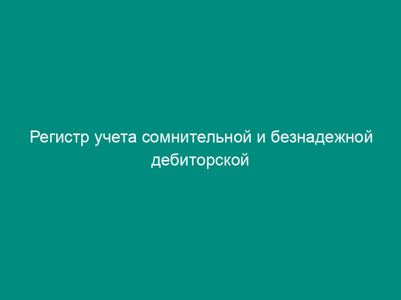 Регистр учета сомнительной и безнадежной дебиторской задолженности по результатам инвентаризации на отчетную дату