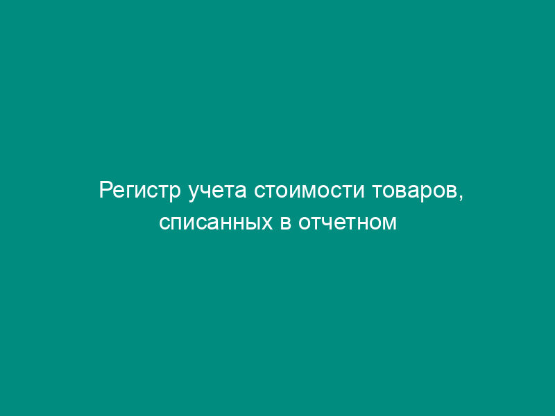 Регистр учета стоимости товаров, списанных в отчетном периоде