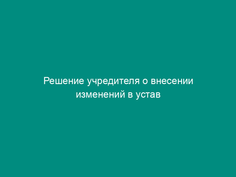Решение учредителя о внесении изменений в устав учреждения