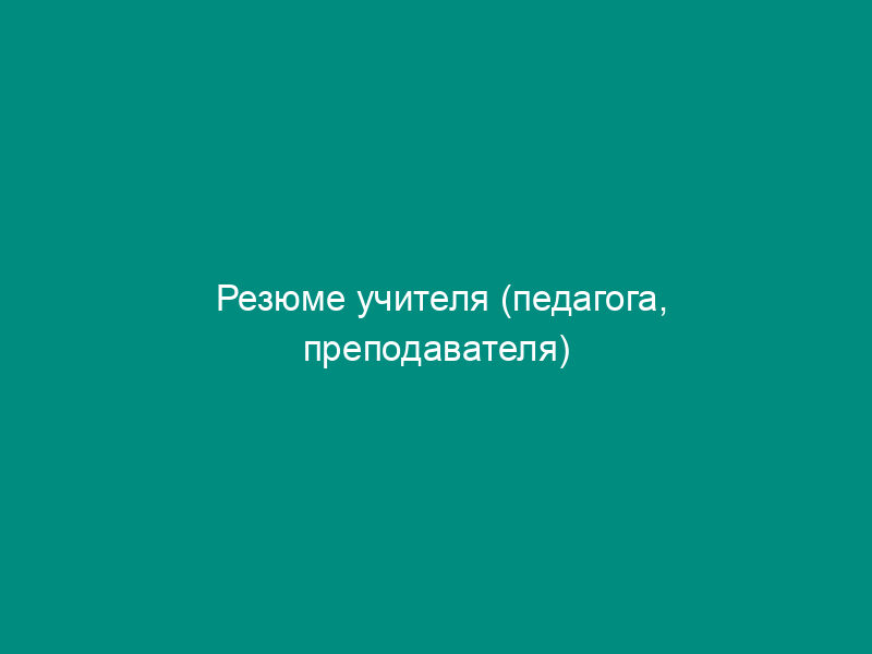 Резюме учителя (педагога, преподавателя)