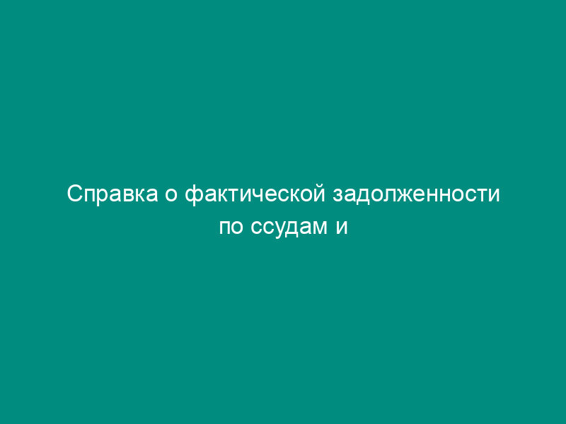 Справка о фактической задолженности по ссудам и остаткам средств на расчетных, депозитных и других счетах юридических и физических лиц