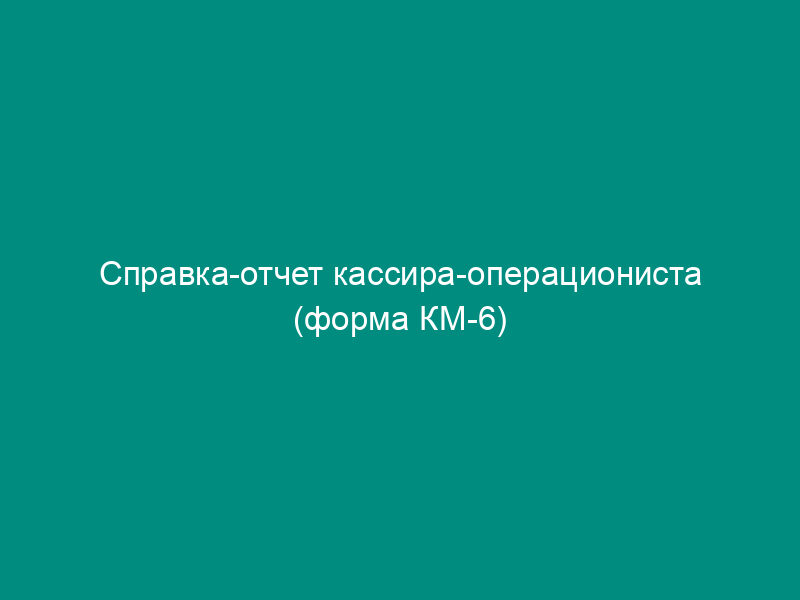 Справка-отчет кассира-операциониста (форма КМ-6)
