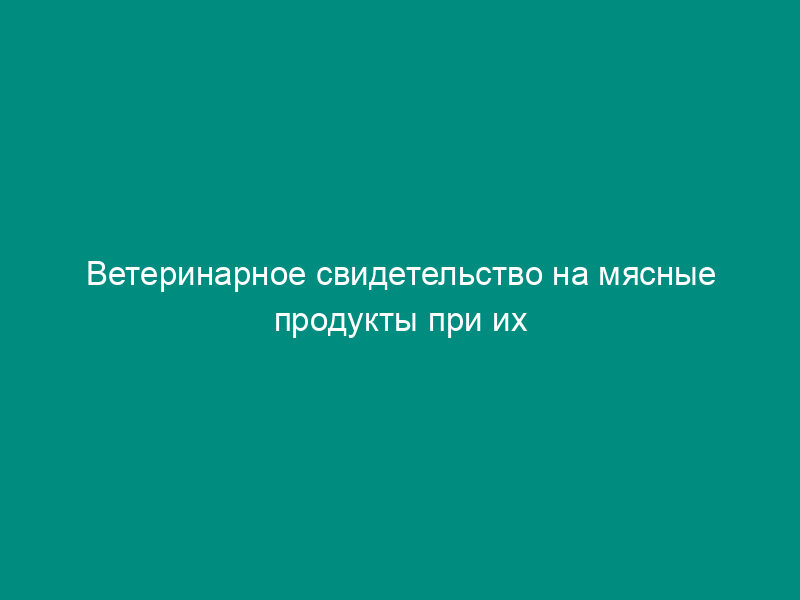 Ветеринарное свидетельство на мясные продукты при их отправке автомобильными дорогами, железнодорожными и водными путями сообщения