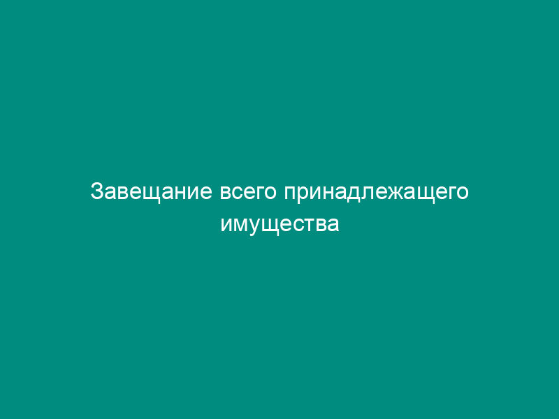 Завещание всего принадлежащего имущества