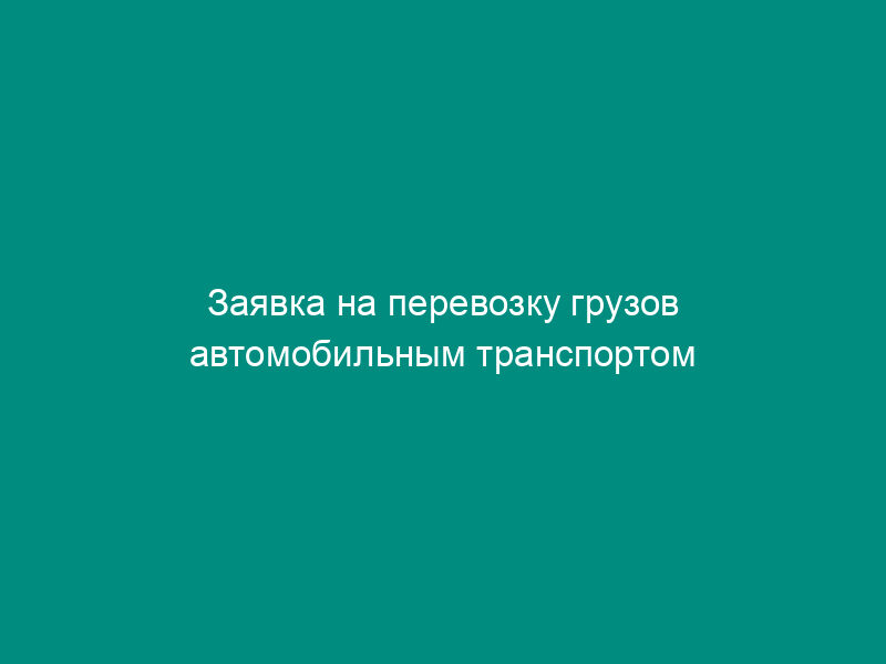 Заявка на перевозку грузов автомобильным транспортом (приложение к типовому годовому договору на перевозку грузов автомобильным транспортом)