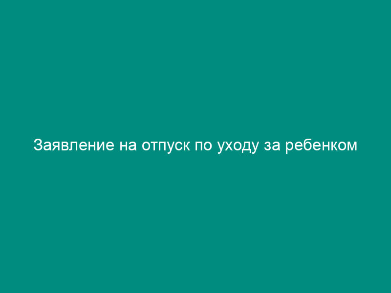 Заявление на отпуск по уходу за ребенком